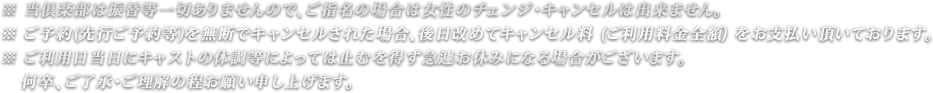 ※ 当倶楽部は振替等一切ありませんので、ご指名の場合は女性のチェンジ・キャンセルは出来ません。
※ ご予約(先行ご予約等)を無断でキャンセルされた場合、後日改めてキャンセル料 (ご利用料金全額) をお支払い頂いております。
※ ご利用日当日にキャストの体調等によっては止むを得ず急遽お休みになる場合がございます。何卒、ご了承・ご理解の程お願い申し上げます。